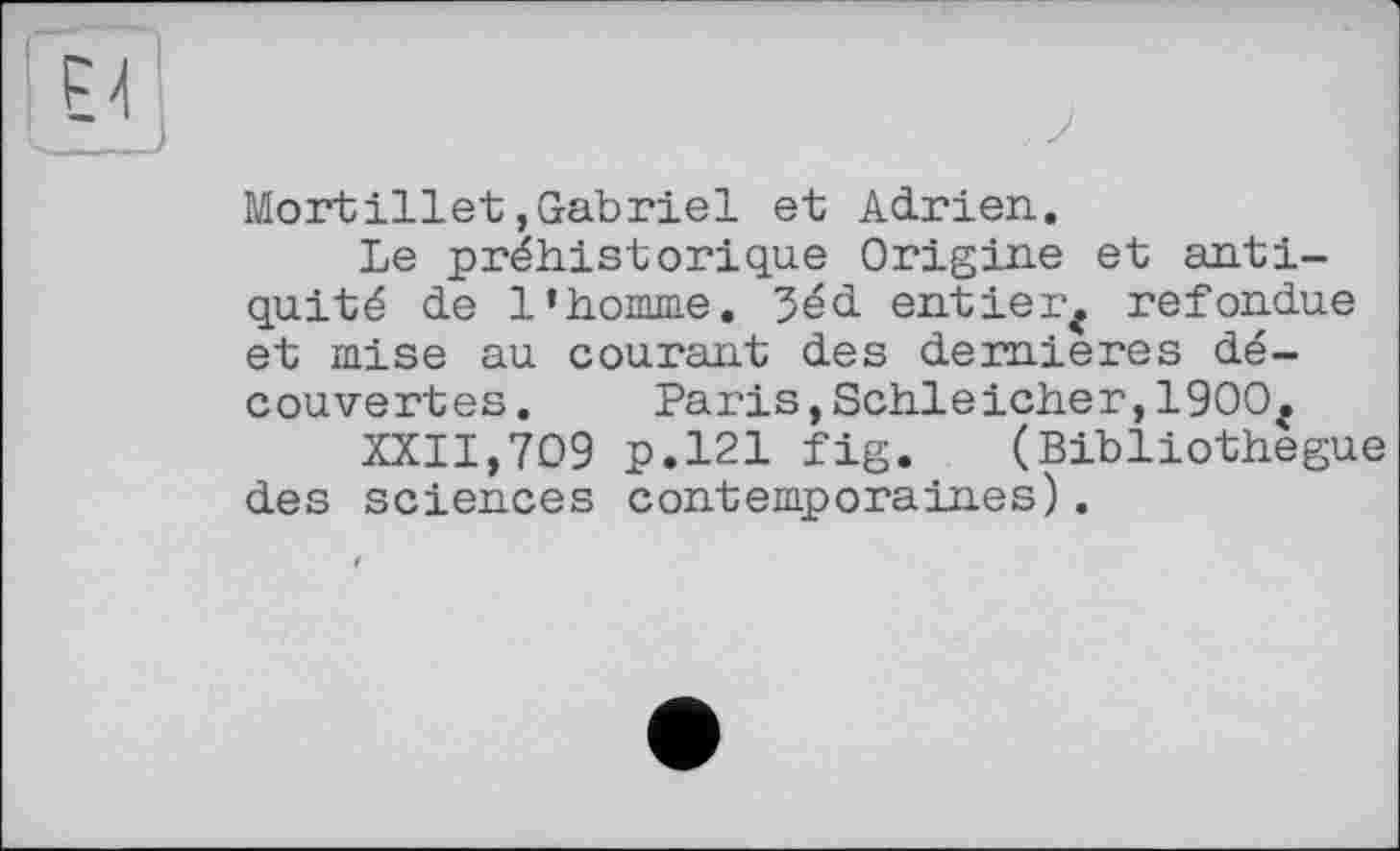 ﻿Mortillet,Gabriel et Adrien.
Le préhistorique Origine et antiquité de l’homme. 5éd entier* refondue et mise au courant des dernieres découvertes . Paris,Schleicher,1900*
XXII,709 p.121 fig. (Bibliothegue des sciences contemporaines).